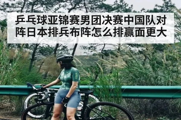 乒乓球亚锦赛男团决赛中国队对阵日本排兵布阵怎么排赢面更大